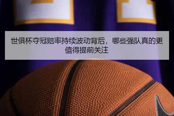 世俱杯夺冠赔率持续波动背后，哪些强队真的更值得提前关注