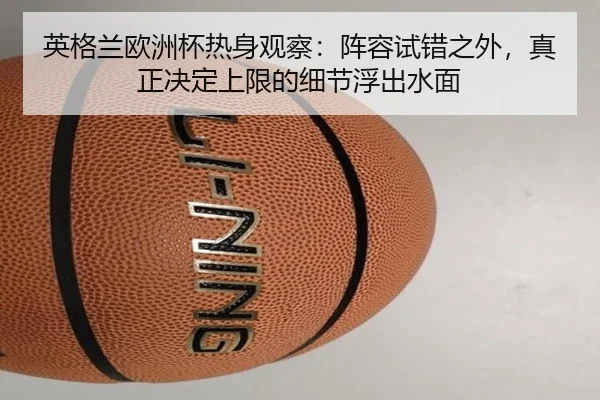英格兰欧洲杯热身观察：阵容试错之外，真正决定上限的细节浮出水面