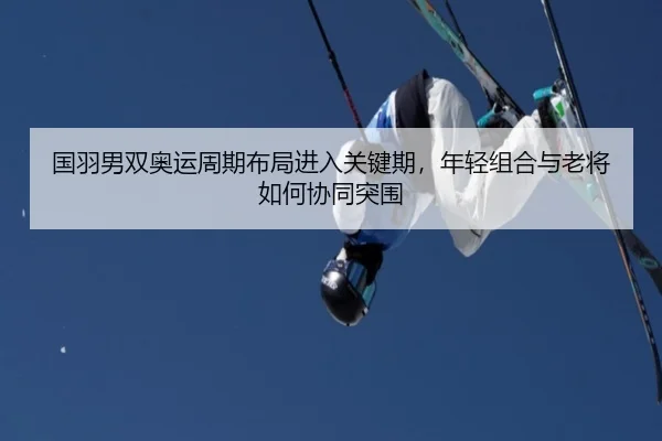 国羽男双奥运周期布局进入关键期，年轻组合与老将如何协同突围